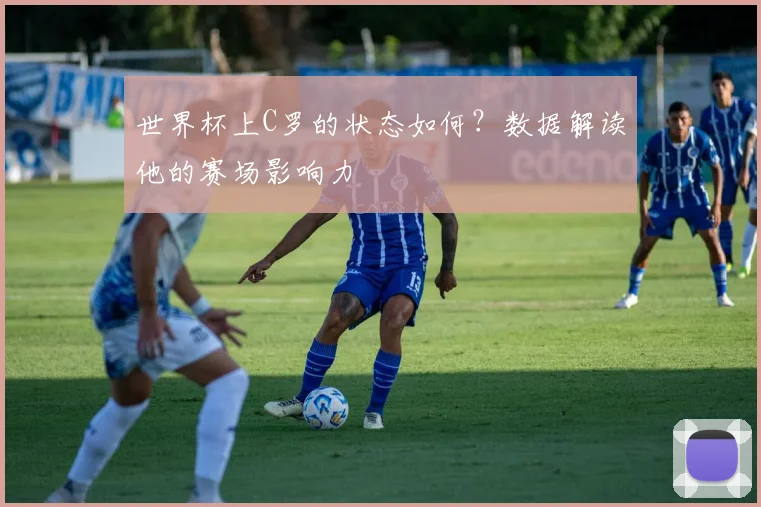 世界杯上C罗的状态如何?数据解读他的赛场影响力