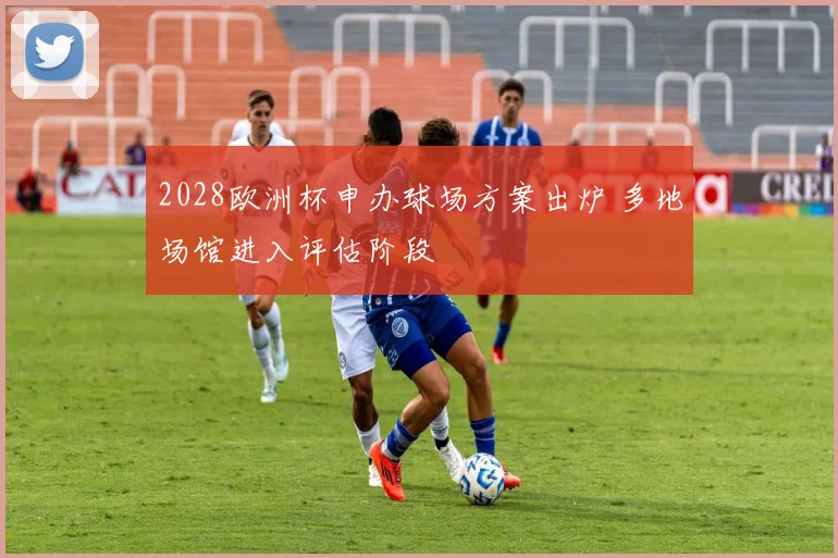 2028欧洲杯申办球场方案出炉 多地场馆进入评估阶段