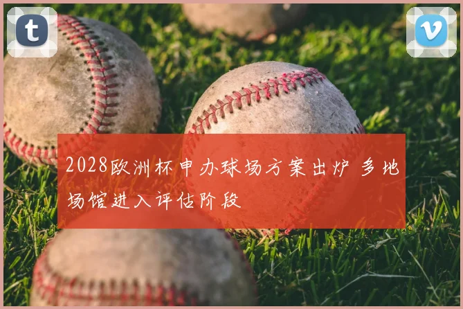 2028欧洲杯申办球场方案出炉 多地场馆进入评估阶段