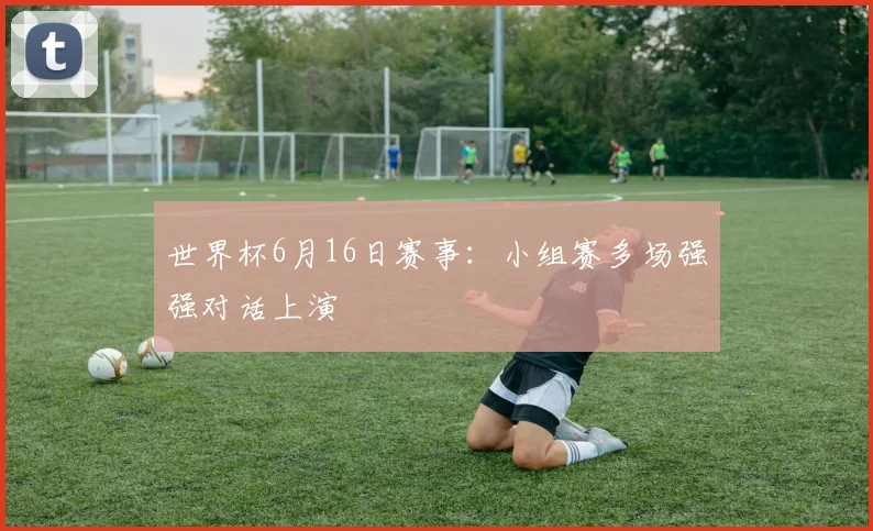 世界杯6月16日赛事:小组赛多场强强对话上演