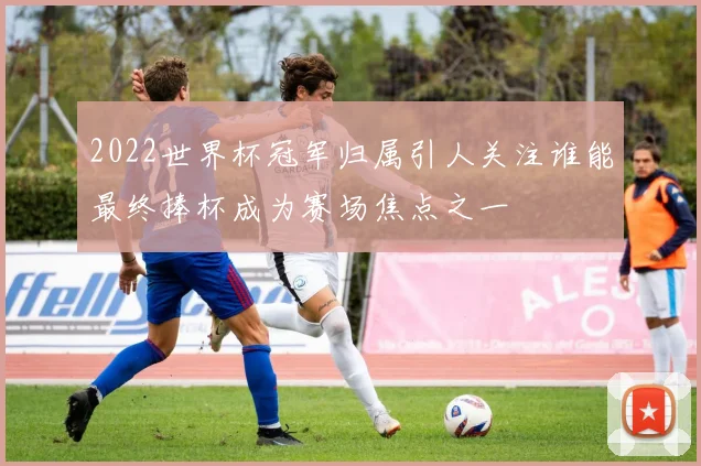 2022世界杯冠军归属引人关注谁能最终捧杯成为赛场焦点之一