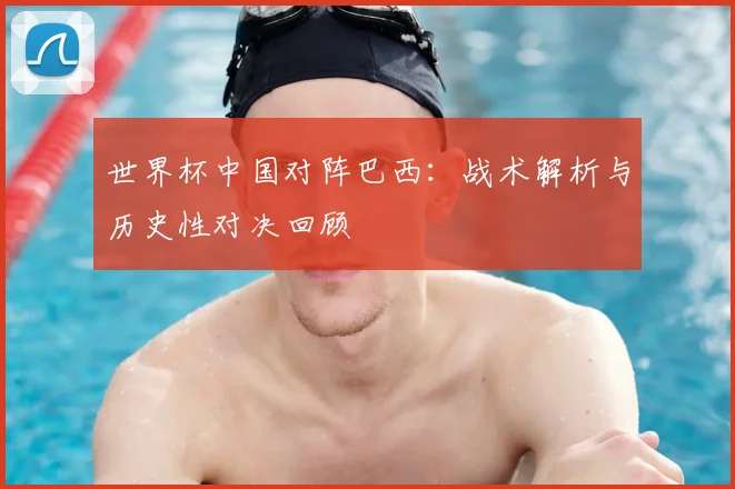 世界杯中国对阵巴西：战术解析与历史性对决回顾