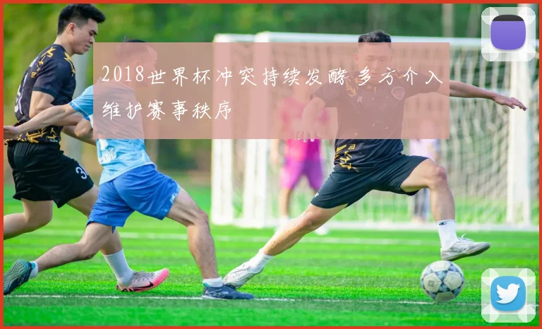 2018世界杯冲突持续发酵 多方介入维护赛事秩序