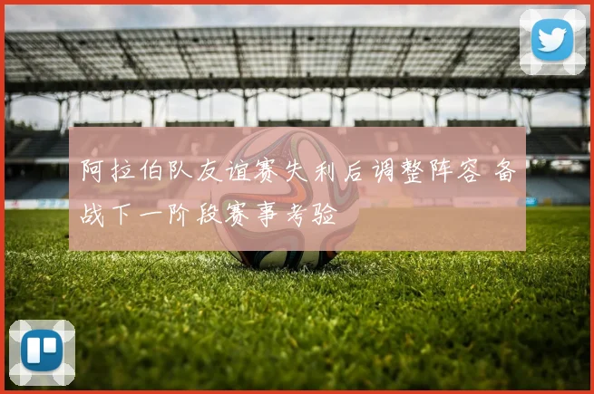 阿拉伯队友谊赛失利后调整阵容 备战下一阶段赛事考验