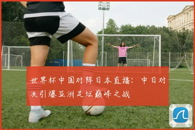 世界杯中国对阵日本直播:中日对决引爆亚洲足坛巅峰之战