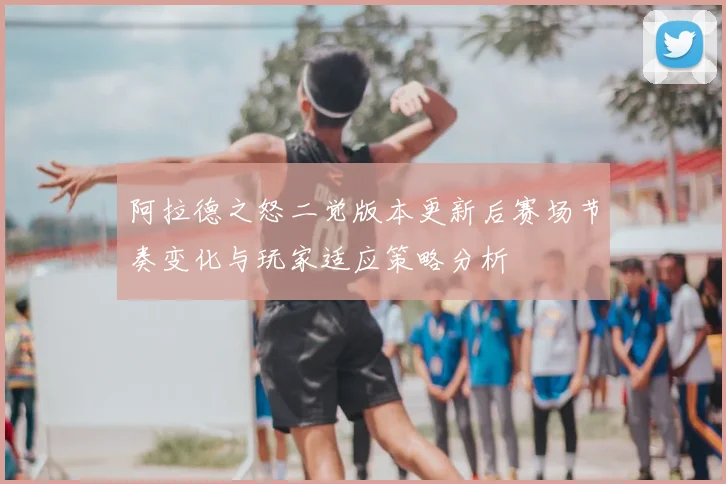 阿拉德之怒二觉版本更新后赛场节奏变化与玩家适应策略分析