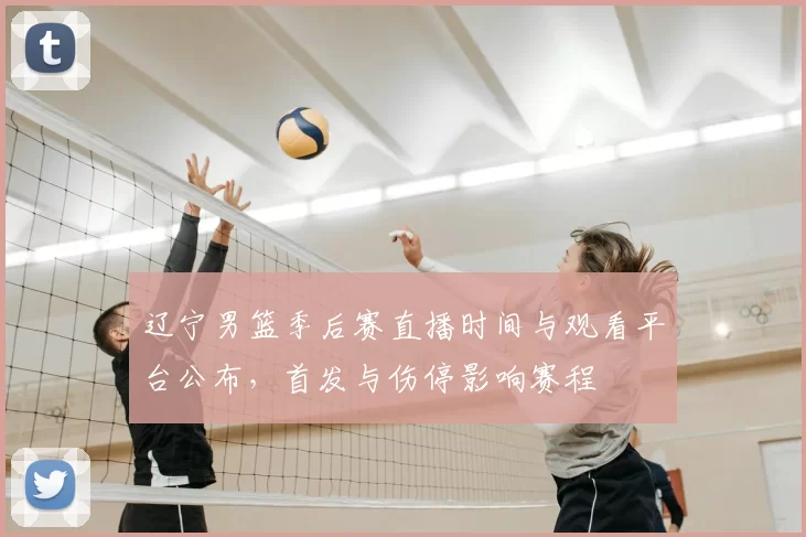 辽宁男篮季后赛直播时间与观看平台公布，首发与伤停影响赛程