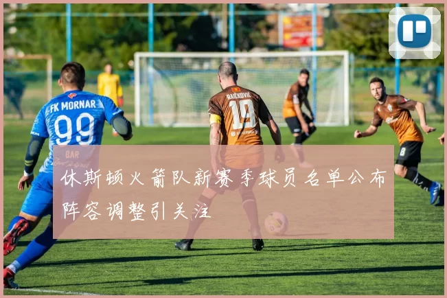 休斯顿火箭队新赛季球员名单公布阵容调整引关注