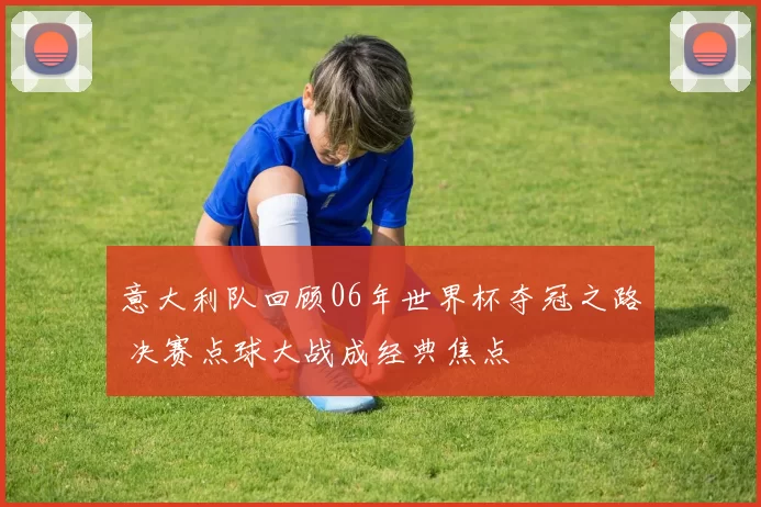 意大利队回顾06年世界杯夺冠之路 决赛点球大战成经典焦点