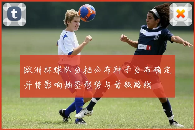 欧洲杯球队分档公布种子分布确定并将影响抽签形势与晋级路线