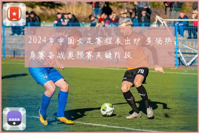 2024年中国女足赛程表出炉 多场热身赛备战奥预赛关键阶段