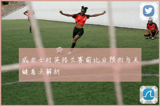 威尔士对英格兰赛前比分预测与关键看点解析