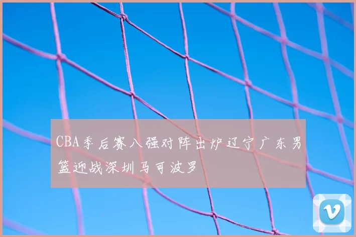 CBA季后赛八强对阵出炉辽宁广东男篮迎战深圳马可波罗