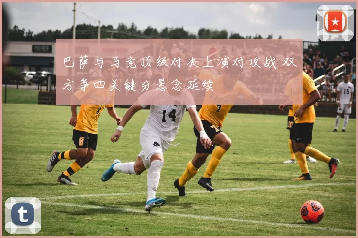 巴萨与马竞顶级对决上演对攻战 双方争四关键分悬念延续
