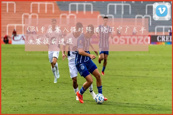 CBA季后赛八强对阵揭晓辽宁广东半决赛提前遭遇