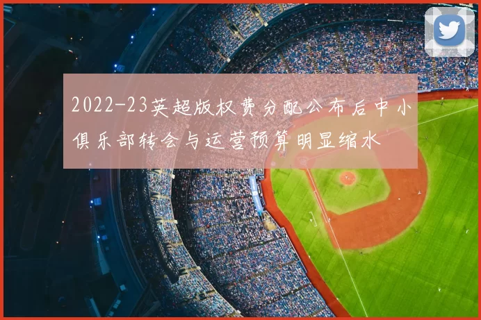 2022-23英超版权费分配公布后中小俱乐部转会与运营预算明显缩水