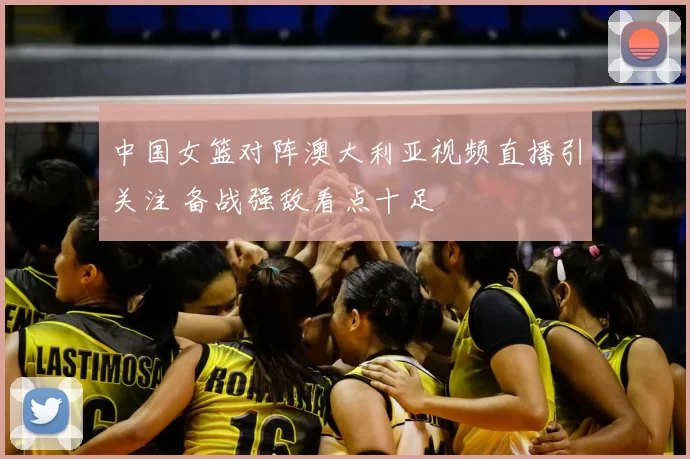 中国女篮对阵澳大利亚视频直播引关注 备战强敌看点十足