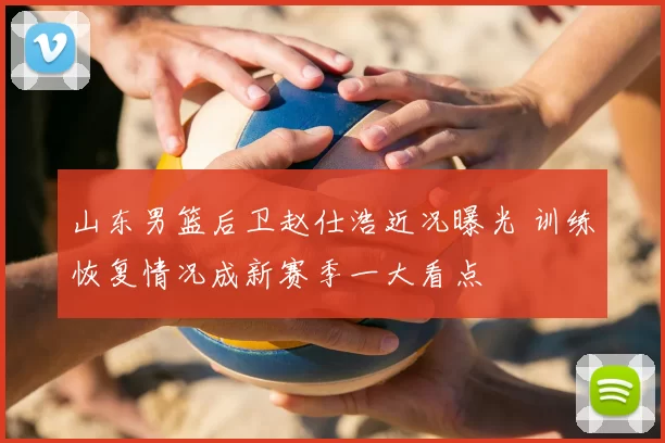 山东男篮后卫赵仕浩近况曝光 训练恢复情况成新赛季一大看点