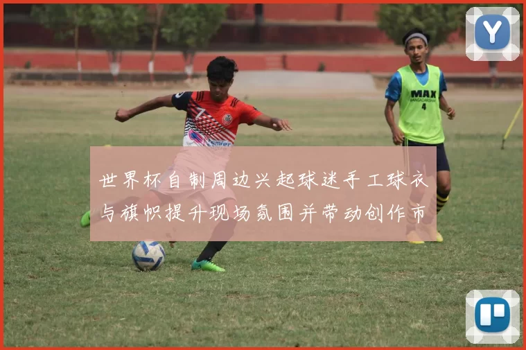 世界杯自制周边兴起球迷手工球衣与旗帜提升现场氛围并带动创作市场