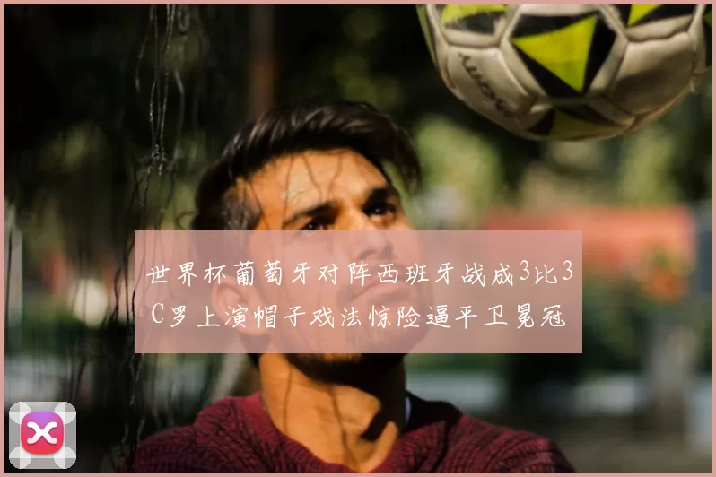 世界杯葡萄牙对阵西班牙战成3比3 C罗上演帽子戏法惊险逼平卫冕冠军