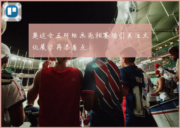奥运会五环绘画亮相赛场引关注文化展示再添看点