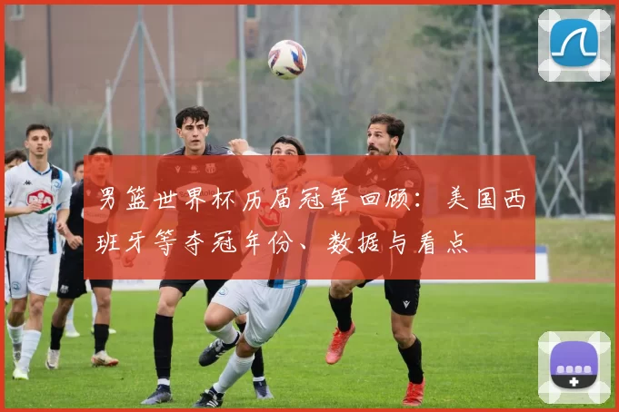 男篮世界杯历届冠军回顾：美国西班牙等夺冠年份、数据与看点