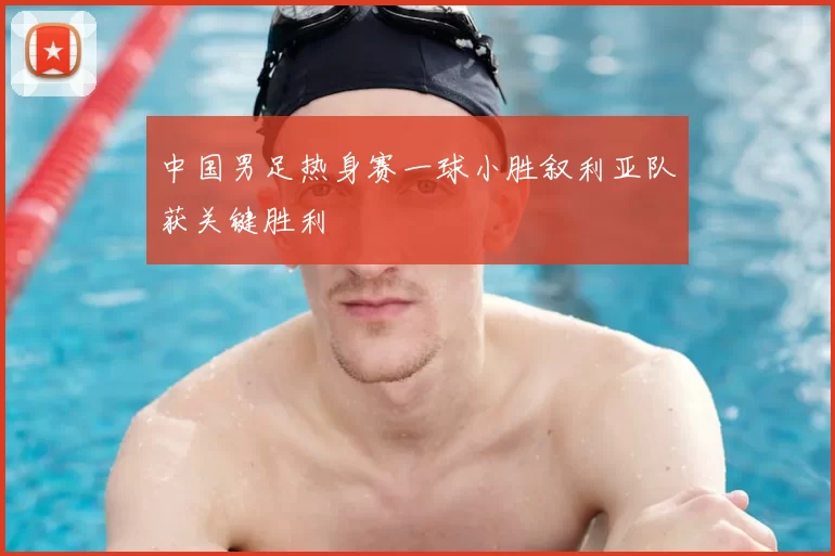 中国男足热身赛一球小胜叙利亚队获关键胜利