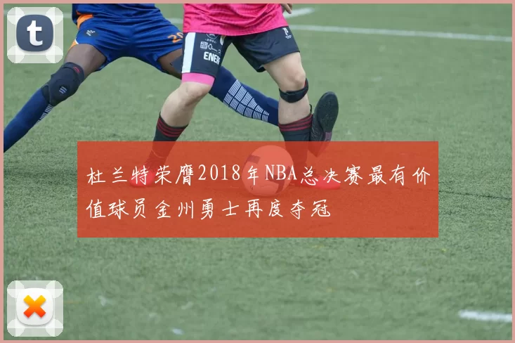 杜兰特荣膺2018年NBA总决赛最有价值球员金州勇士再度夺冠