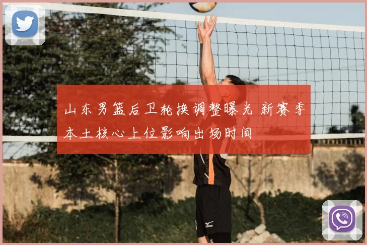 山东男篮后卫轮换调整曝光 新赛季本土核心上位影响出场时间