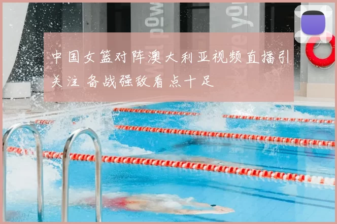 中国女篮对阵澳大利亚视频直播引关注 备战强敌看点十足