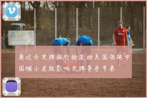 奥运会奖牌排行榜变动美国领跑中国缩小差距影响奖牌争夺节奏