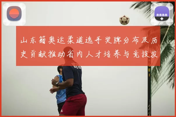 山东籍奥运柔道选手奖牌分布及历史贡献推动省内人才培养与竞技发展