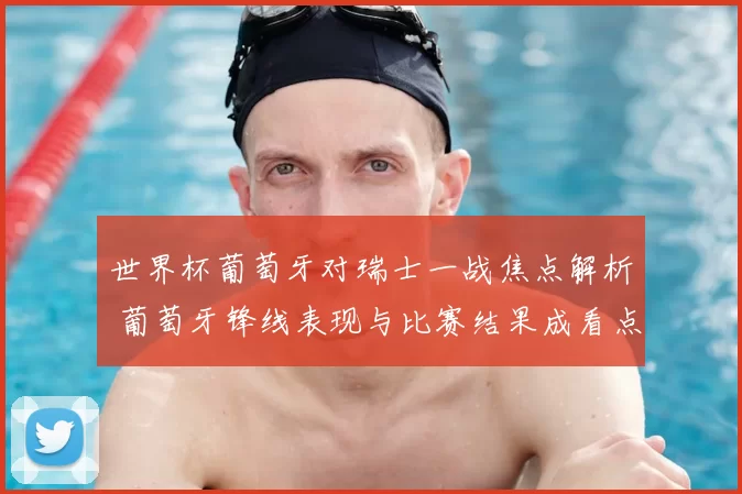 世界杯葡萄牙对瑞士一战焦点解析 葡萄牙锋线表现与比赛结果成看点