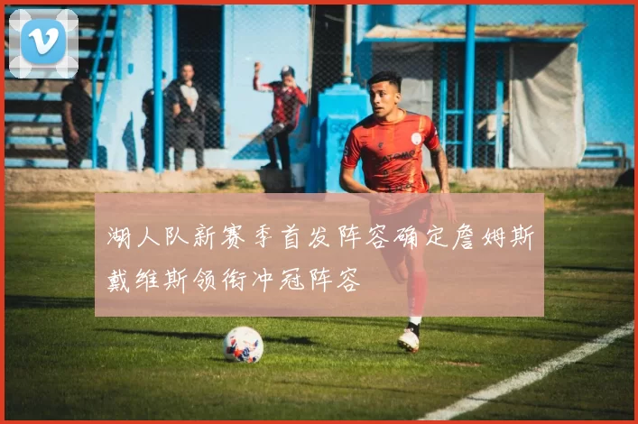 湖人队新赛季首发阵容确定詹姆斯戴维斯领衔冲冠阵容