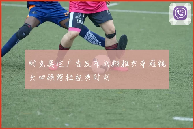 耐克奥运广告发布刘翔雅典夺冠镜头回顾跨栏经典时刻