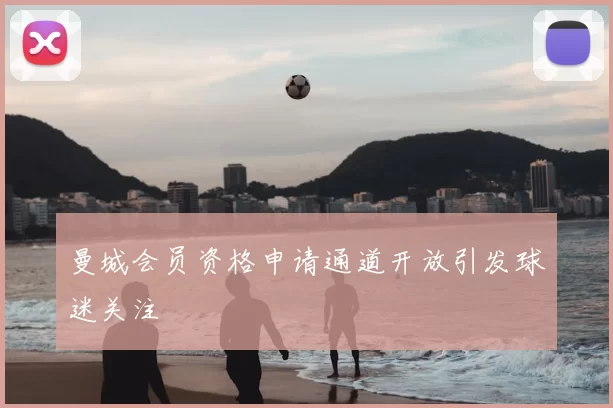 曼城会员资格申请通道开放引发球迷关注