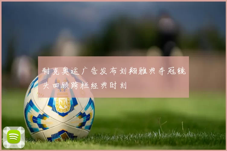 耐克奥运广告发布刘翔雅典夺冠镜头回顾跨栏经典时刻