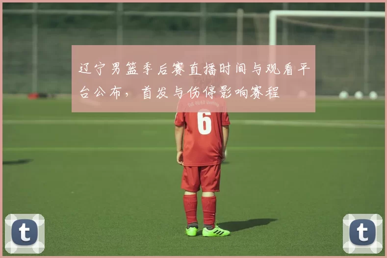 辽宁男篮季后赛直播时间与观看平台公布，首发与伤停影响赛程