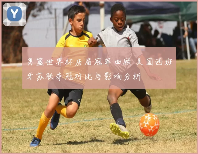 男篮世界杯历届冠军回顾 美国西班牙苏联夺冠对比与影响分析