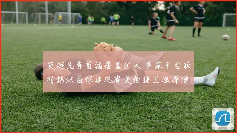 英超免费直播覆盖扩大 多家平台获转播权益球迷观赛更便捷且选择增多