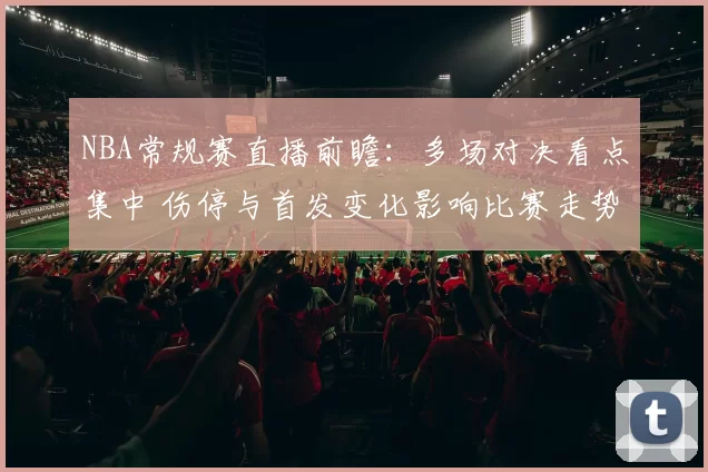 NBA常规赛直播前瞻：多场对决看点集中 伤停与首发变化影响比赛走势