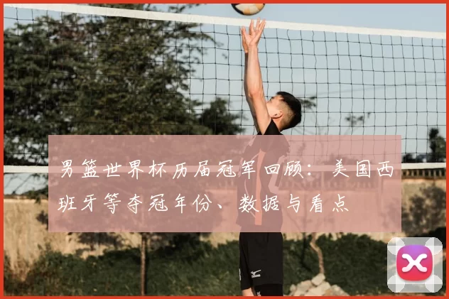 男篮世界杯历届冠军回顾:美国西班牙等夺冠年份、数据与看点