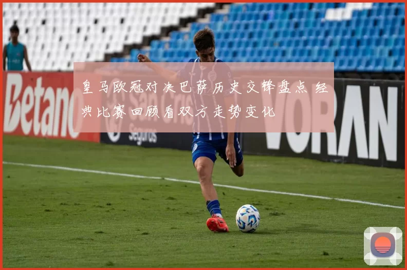 皇马欧冠对决巴萨历史交锋盘点 经典比赛回顾看双方走势变化