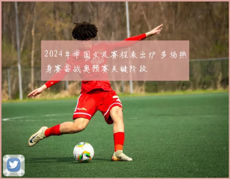 2024年中国女足赛程表出炉 多场热身赛备战奥预赛关键阶段