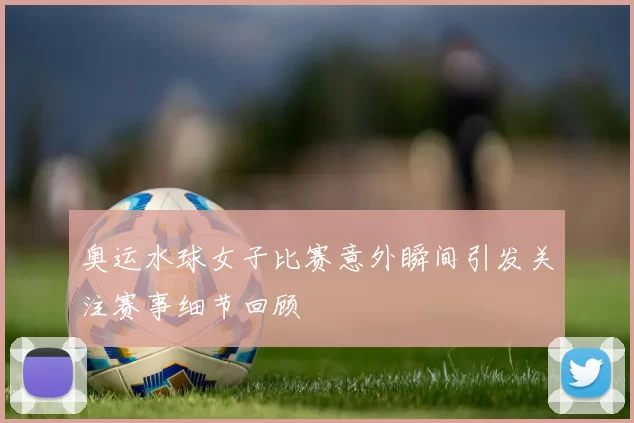 奥运水球女子比赛意外瞬间引发关注赛事细节回顾