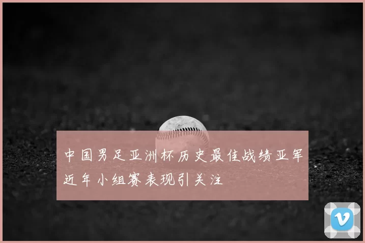 中国男足亚洲杯历史最佳战绩亚军近年小组赛表现引关注