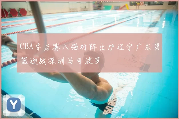 CBA季后赛八强对阵出炉辽宁广东男篮迎战深圳马可波罗
