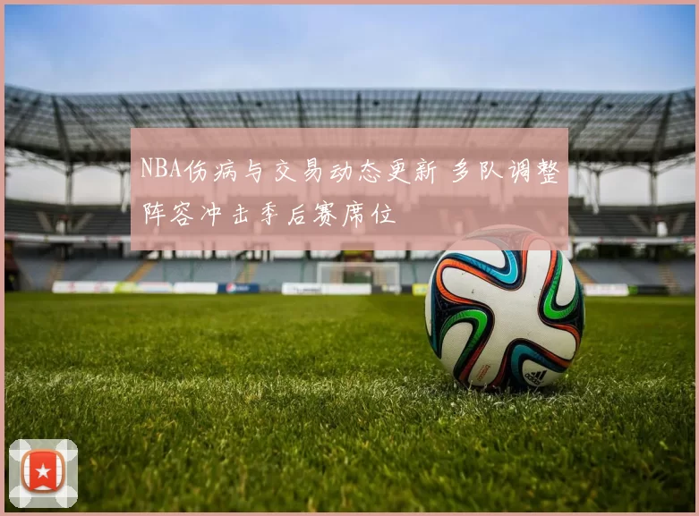 NBA伤病与交易动态更新 多队调整阵容冲击季后赛席位