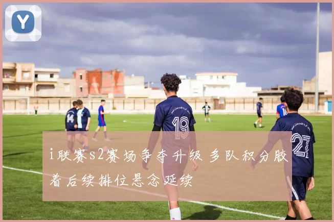i联赛s2赛场争夺升级 多队积分胶着后续排位悬念延续