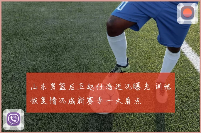 山东男篮后卫赵仕浩近况曝光 训练恢复情况成新赛季一大看点